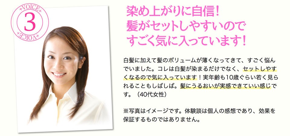 白髪に加えて髪のボリュームが薄くなってきて、すごく悩んでいました。コレは白髪が染まるだけでなく、セットしやすくなるので気に入っています！実年齢も10歳ぐらい若く見られることもしばしば。髪にうるおいが実感できていい感じです。（40代女性）