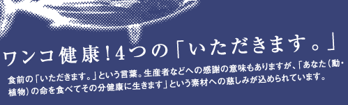 ワンコ健康！4つの「いただきます。」食前の「いただきます。」という言葉。生産者などへの感謝の意味もありますが、「あなた(動・植物)の命を食べてその分健康に生きます」という素材への慈しみが込められています。