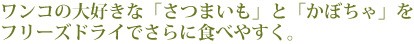 ワンコの大好きな「さつまいも」と「かぼちゃ」をフリーズドライでさらに食べやすく。