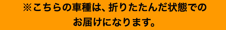 ※こちらの車種は、折りたたんだ状態でのお届けになります。