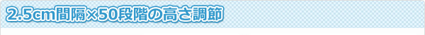 2.5cm間隔×50段階の高さ調節