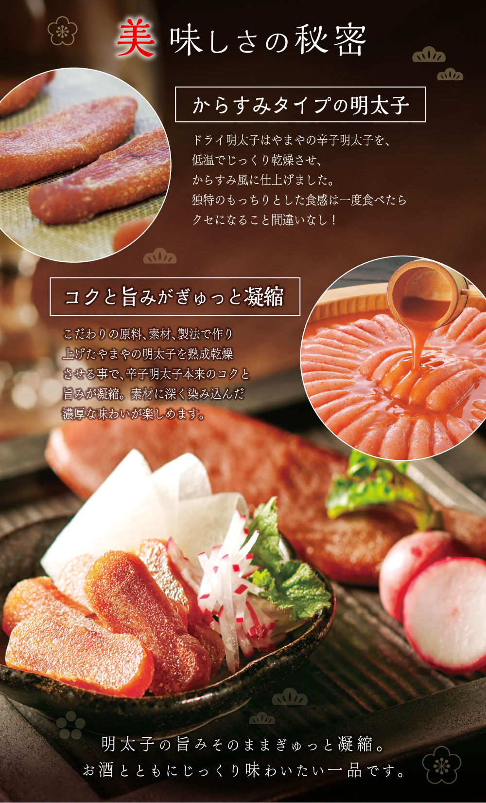 美味しさの秘密 からすみタイプの明太子 コクと旨みがぎゅっと凝縮 明太子の旨みそのままぎゅっと凝縮。お酒とともにじっくり味わいたい一品です。