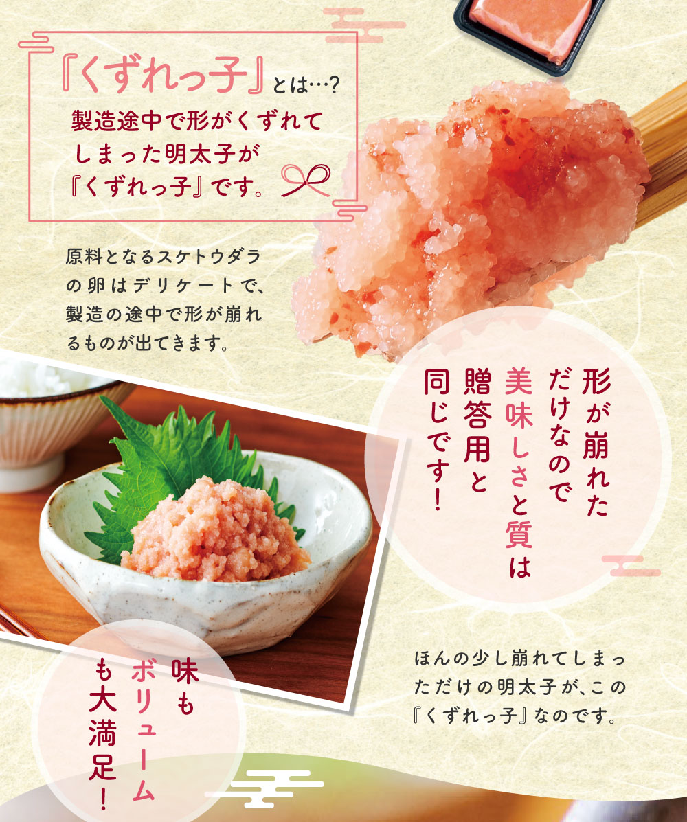『くずれっ子』とは…？製造途中で形がくずれてしまった明太子が『くずれっ子』です。原料となるスケトウダラの卵はデリケートで、製造の途中で形が崩れるものが出てきます。形が崩れただけなので美味しさと質は贈答用と同じです！ほんの少し崩れてしまっただけの明太子が、この『くずれっ子』なのです。