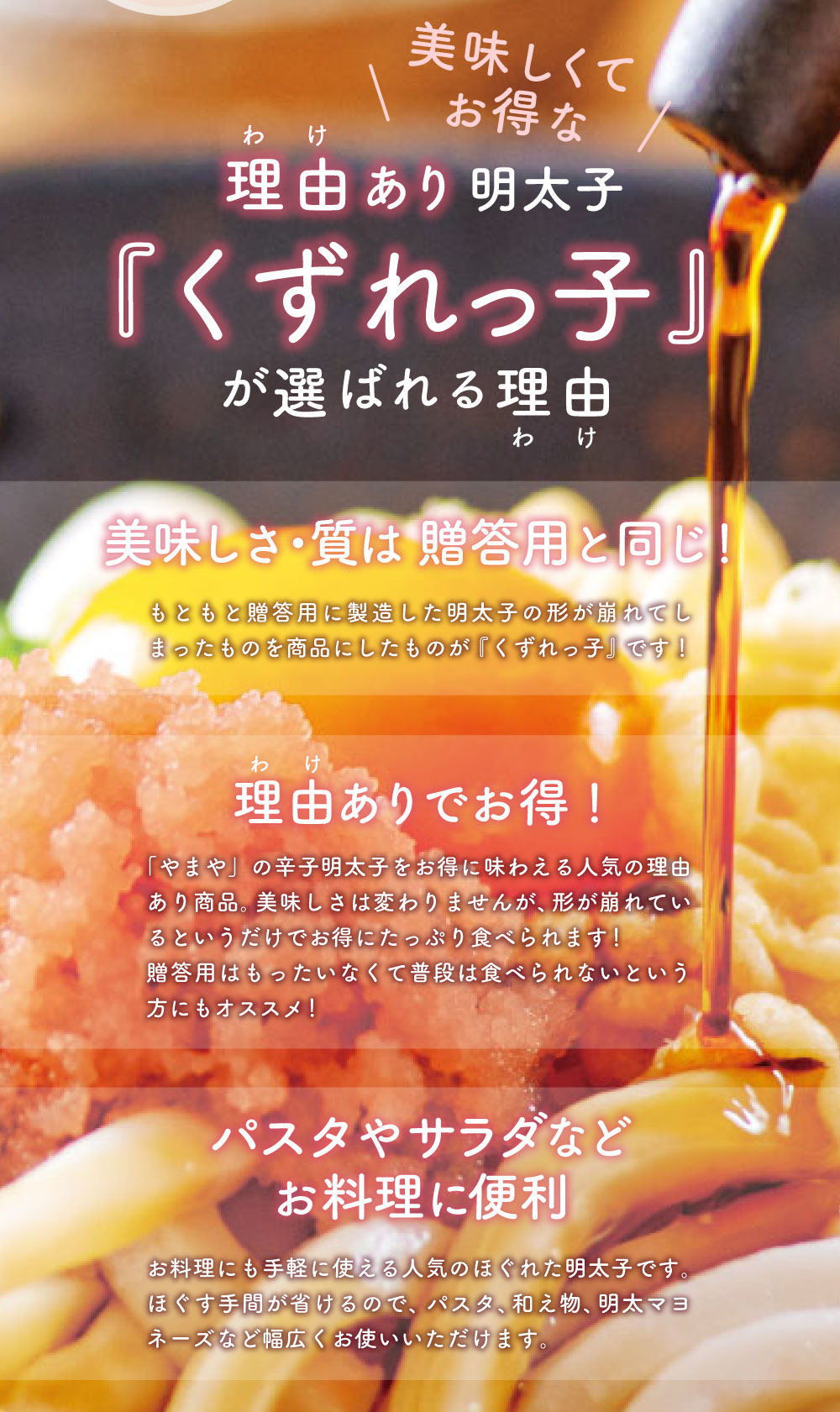美味しくてお得な理由あり明太子『くずれっ子』が選ばれる理由 美味しさ・質は 贈答用と同じ！もともと贈答用に製造した明太子の形が崩れてしまったものを商品にしたものが『くずれっ子』です！ 理由ありでお得！「やまや」の辛子明太子をお得に味わえる人気の理由あり商品。美味しさは変わりませんが、形が崩れているというだけでお得にたっぷり食べられます！ 贈答用はもったいなくて普段は食べられないという方にもオススメ！パスタやサラダなどお料理に便利 お料理にも手軽に使える人気のほぐれた明太子です。ほぐす手間が省けるので、パスタ、和え物、明太マヨネーズなど幅広くお使いいただけます。