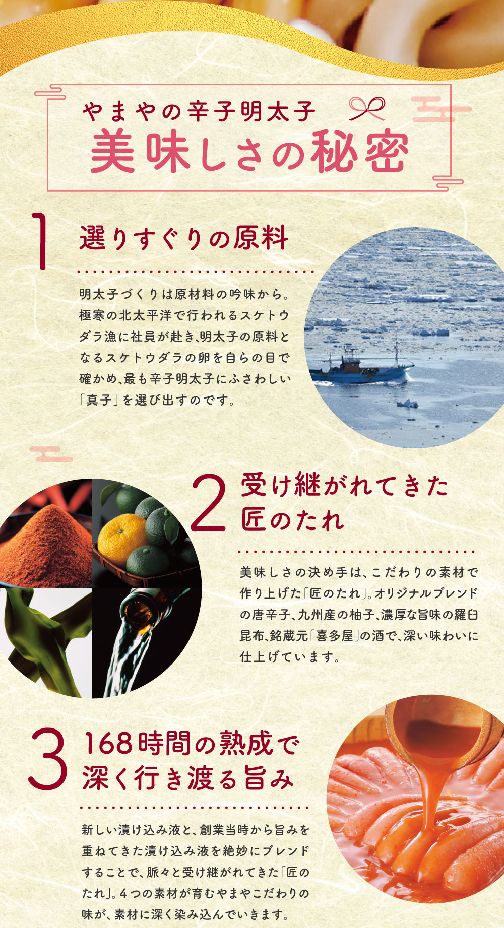 やまやの辛子明太子 美味しさの秘密 選りすぐりの原料 明太子づくりは原材料の吟味から。極寒の北太平洋で行われるスケトウダラ漁に社員が赴き、明太子の原料となるスケトウダラの卵を自らの目で確かめ、最も辛子明太子にふさわしい「真子」を選び出すのです。 受け継がれてきた匠のたれ 美味しさの決め手は、こだわりの素材で作り上げた「匠のたれ」。オリジナルブレンドの唐辛子、九州産の柚子、濃厚な旨味の羅臼昆布、銘蔵元「喜多屋」の酒で、深い味わいに仕上げています。 168時間の熟成で深く行き渡る旨み 新しい漬け込み液と、創業当時から旨みを重ねてきた漬け込み液を絶妙にブレンドすることで、脈々と受け継がれてきた「匠のたれ」。4つの素材が育むやまやこだわりの味が、素材に深く染み込んでいきます。