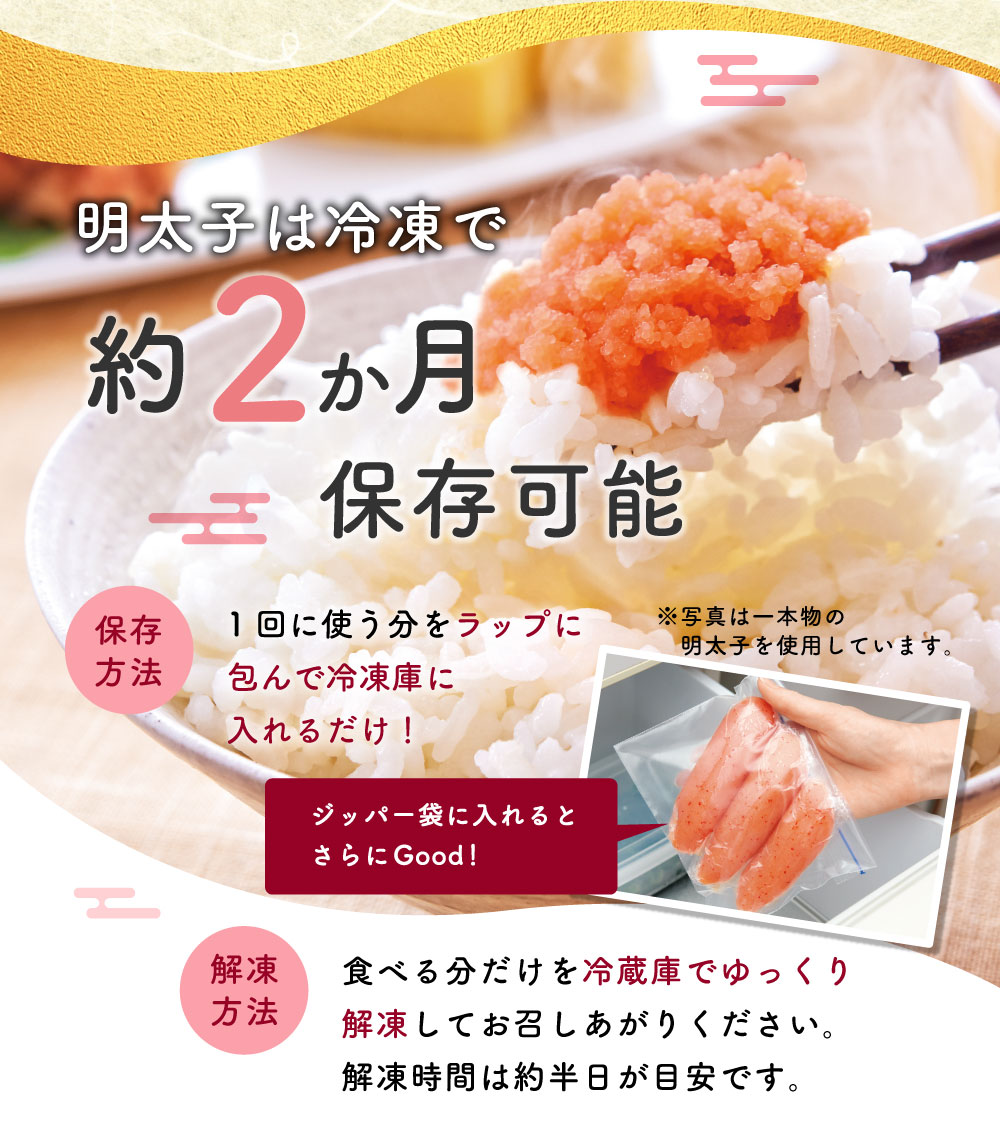 明太子は冷凍で約２ヶ月保存可能 保存方法 1回に使う分をラップに包んで冷凍庫に入れるだけ！ 解凍方法 食べる分だけを冷蔵庫でゆっくり解凍してお召しあがりください。解凍時間は約半日が目安です。