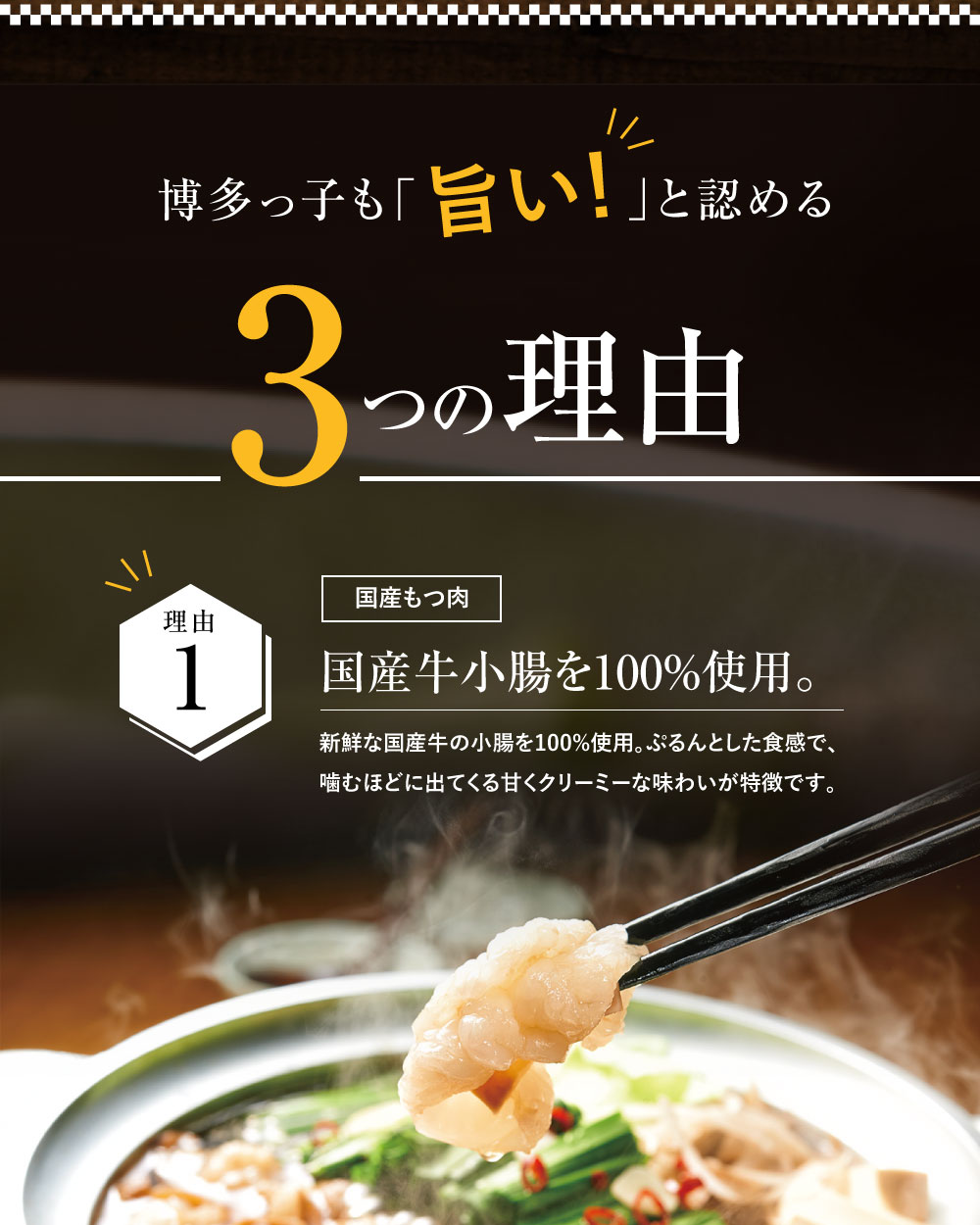 博多っ子も「旨い！」と認める３つの理由【こだわり1　国産もつ肉】　国産牛小腸を100%使用 使用している国産牛もつは、ぷるんとした食感で、噛むほどに出てくる、甘くクリーミーな味わい。