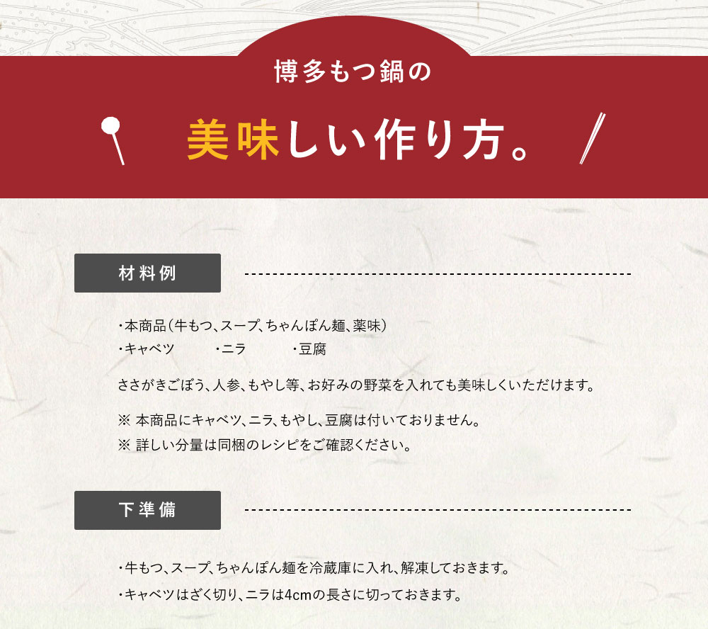 博多もつ鍋の美味しい作り方　【材料例】・本商品（牛もつ、スープ、ちゃんぽん麺、薬味）　・キャベツ　・ニラ　・豆腐ささがきごぼう、人参、もやし等、お好みの野菜を入れても　おいしくいただけます。※ 本商品にキャベツ、ニラ、もやし、豆腐は付いておりません。　※ 詳しい分量は同梱のレシピをご確認ください。