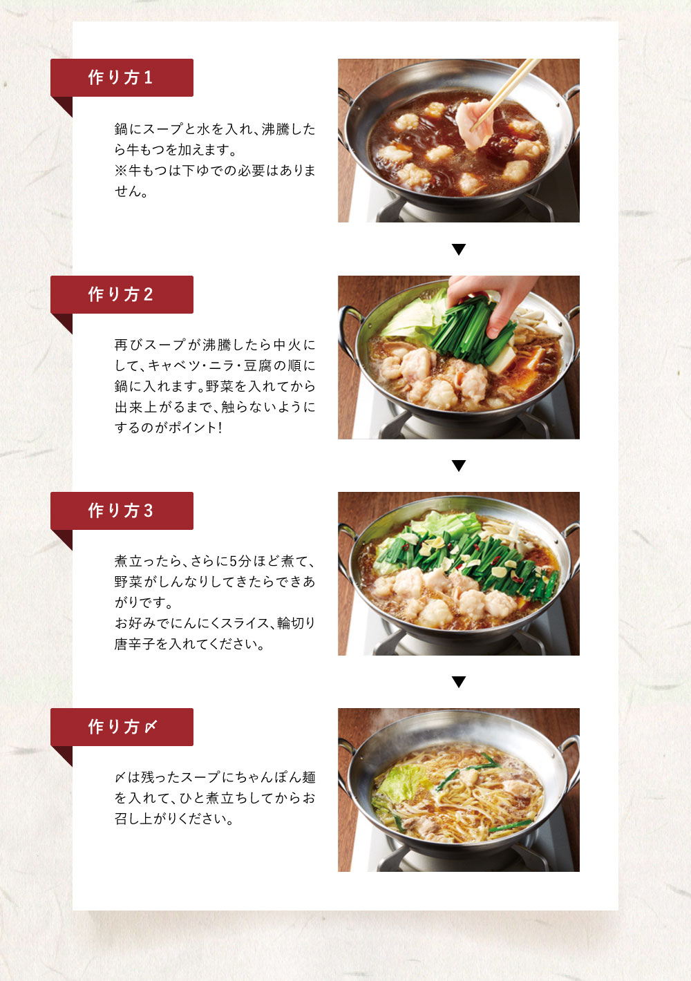 【下準備】・牛もつ、スープ、ちゃんぽん麺を冷蔵庫に入れ、解凍しておきます。　・キャベツはざく切り、ニラは４cmの長さに切っておきます。 【作り方1】　鍋にスープと水を入れ、沸騰したら牛もつを　加えます。 【作り方2】　再びスープが沸騰したら中火にして、キャベツ・ニラ・豆腐の順に鍋に入れます。　野菜を入れてから出来上がるまで、触らないようにするのがポイント！ 【作り方3】　煮立ったら、さらに５分ほど煮て、野菜が　しんなりしてきたらできあがりです。　お好みでにんにくスライス、輪切り唐辛子を入れてください。 【作り方〆】〆は残ったスープにちゃんぽん麺を入れて、　ひと煮立ちしてからお召し上がりください。