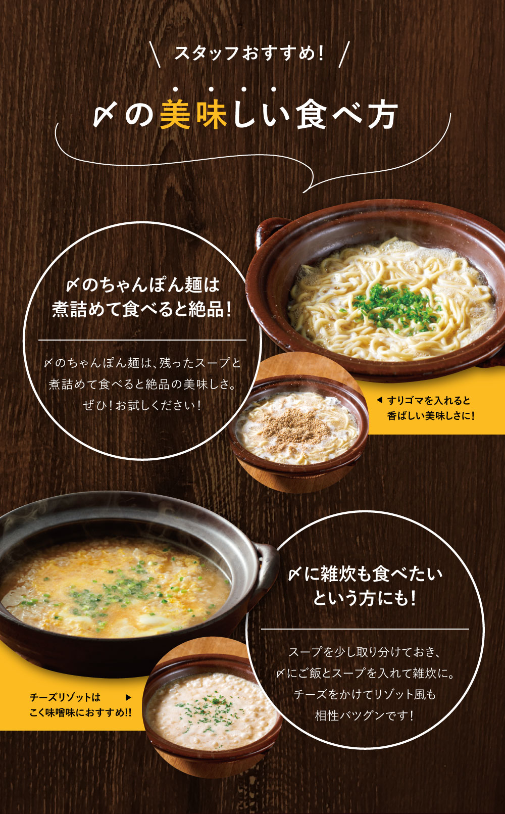 スタッフおすすめ！しめの美味しい食べ方　〆のちゃんぽん麺は煮詰めて食べると絶品！〆のちゃんぽん麺は、残ったスープと煮詰めて　食べると絶品の美味しさ。ぜひ！お試しください！　〆に雑炊も食べたい！という方にもスープを少し取り分けておき、〆にご飯とスープを入れて雑炊に。チーズをかけてリゾット風も相性バツグンです！