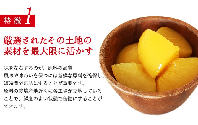 特徴1／厳選されたその土地の素材を最大限に活かす／味を左右するのが、原料の品質。風味や味わいを保つには新鮮な原料を確保し、短時間で缶詰にすることが重要です。原料の栽培産地近くに各工場が立地していることで、鮮度のよい状態で缶詰にすることができます。