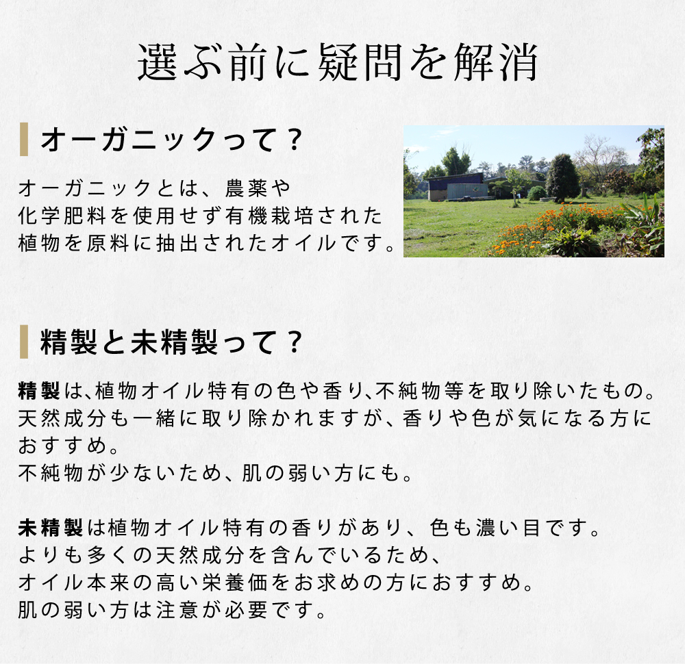 オーガニックとは、農薬や化学肥料を使用せず有機栽培された植物を原料に抽出されたオイルです。精製は、植物オイル特有の色や香り、不純物等を取り除いたもの。天然成分も一緒に取り除かれますが、香りや色が気になる方におすすめ。不純物が少ないため、肌の弱い方にも。未精製は植物オイル特有の香りがあり、色も濃い目です。よりも多くの天然成分を含んでいるため、オイル本来の高い栄養価をお求めの方におすすめ。肌の弱い方は注意が必要です。