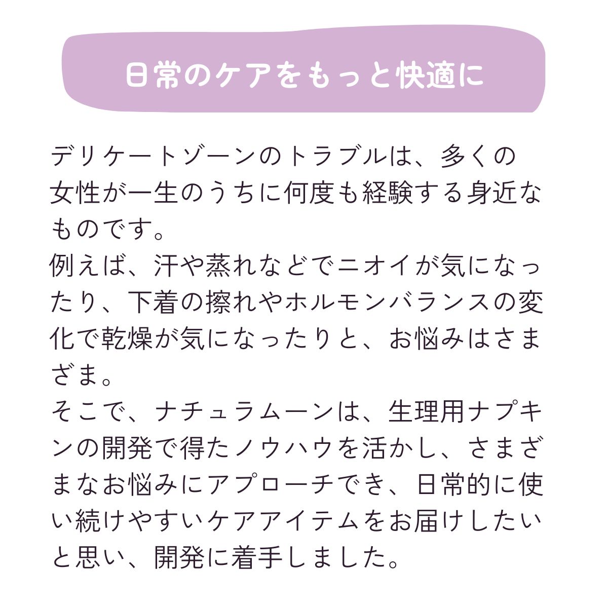 デリケートゾーンのトラブルは、多くの
女性が一生のうちに何度も経験する身近なものです。
例えば、汗や蒸れなどでニオイが気になったり、下着の擦れやホルモンバランスの変化で乾燥が気になったりと、お悩みはさまざま。
そこで、ナチュラムーンは、生理用ナプキンの開発で得たノウハウを活かし、さまざまなお悩みにアプローチでき、日常的に使い続けやすいケアアイテムをお届けしたいと思い、開発に着手しました。
