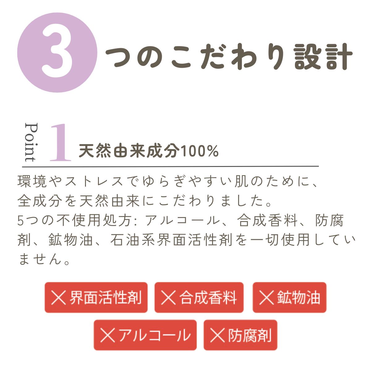 環境やストレスでゆらぎやすい肌のために、
全成分を天然由来にこだわりました。
5つの不使用処方: アルコール、合成香料、防腐剤、鉱物油、石油系界面活性剤を一切使用していません。 
