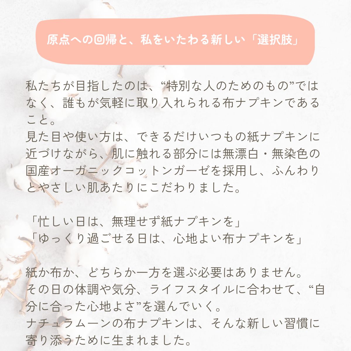 私たちが目指したのは、“特別な人のためのもの”ではなく、誰もが気軽に取り入れられる布ナプキンであること。
見た目や使い方は、できるだけいつもの紙ナプキンに近づけながら、肌に触れる部分には無漂白・無染色の国産オーガニックコットンガーゼを採用し、ふんわりとやさしい肌あたりにこだわりました。

「忙しい日は、無理せず紙ナプキンを」
「ゆっくり過ごせる日は、心地よい布ナプキンを」

紙か布か、どちらか一方を選ぶ必要はありません。
その日の体調や気分、ライフスタイルに合わせて、“自分に合った心地よさ”を選んでいく。
ナチュラムーンの布ナプキンは、そんな新しい習慣に寄り添うために生まれました。

