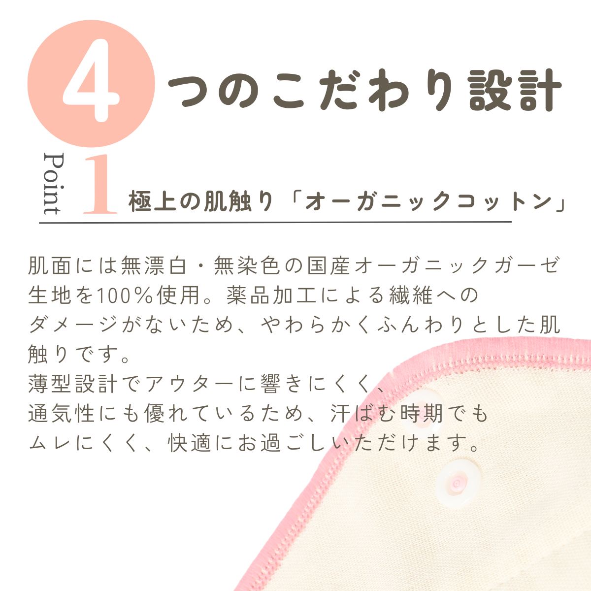 肌面には無漂白・無染色の国産オーガニックガーゼ生地を100％使用。薬品加工による繊維への
ダメージがないため、やわらかくふんわりとした肌触りです。
薄型設計でアウターに響きにくく、
通気性にも優れているため、汗ばむ時期でも
ムレにくく、快適にお過ごしいただけます。