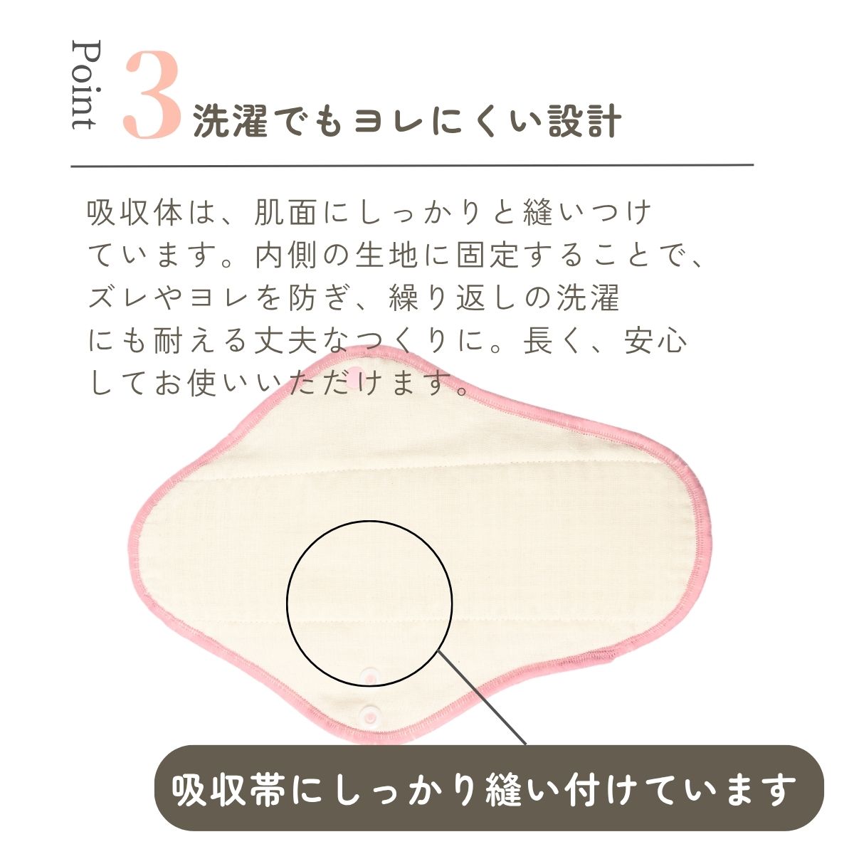 吸収体は、肌面にしっかりと縫いつけ
ています。内側の生地に固定することで、
ズレやヨレを防ぎ、繰り返しの洗濯
にも耐える丈夫なつくりに。長く、安心
してお使いいただけます。