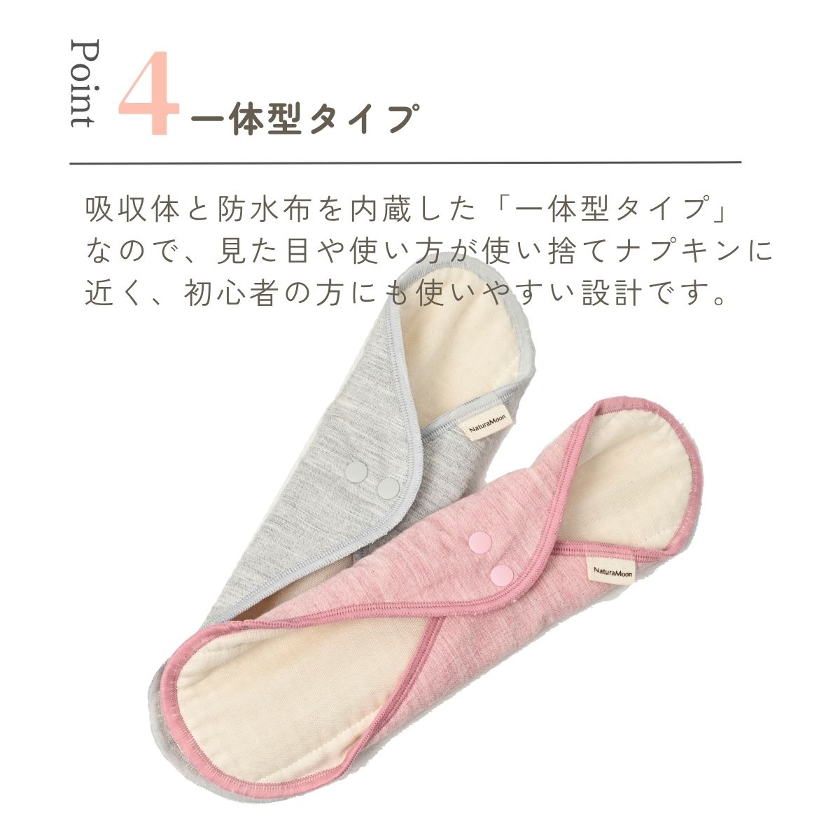 吸収体と防水布を内蔵した「一体型タイプ」
なので、見た目や使い方が使い捨てナプキンに
近く、初心者の方にも使いやすい設計です。