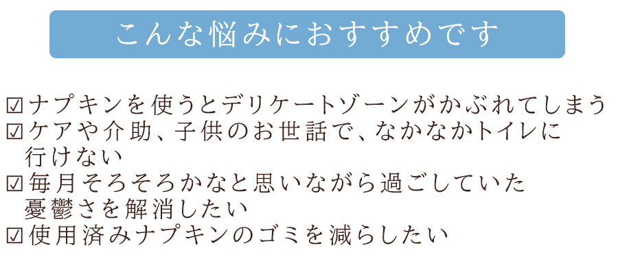 こんな悩みに！ナプキンを使うとデリケートゾーンがかぶれてしまう。ケアや介助、子供のお世話でなかなかトイレに行けない。毎月そろそろかなと思いながら過ごしていた憂鬱さを解消したい。使用済みナプキンのゴミを減らしたい。