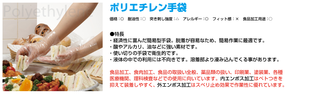 ポリエチレン手袋 お値段：◎ 耐油性：○ 突き刺し強度：△ アレルギー：◎ フィット感：×食品加工（調理）用途：○ 特長 経済性に富んだ簡易型手袋。脱着が容易なため、簡易作業に最適です。酸やアルカリ、油などに強い素材です。薄くて感触が伝わりやすい素材です。使い切りの手袋で衛生的です。 食品加工、食肉加工、食品取扱全般、薬品類の取扱い、印刷業、塗装業、各種医療機関、理科検査などでの使用に向いています。内エンボス加工はベトつきを抑えて装着しやすく、外エンボス加工はスベリ止め効果で作業性に優れています。
