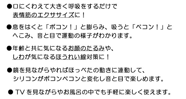 口にくわえて大きく呼吸をするだけで表情筋のエクササイズに！息をはくと「ポコン！」と膨らみ、吸うと「ペコン！」とへこみ、音と目で運動の様子がわかります。年齢と共に気になるお顔のたるみにや、しわが気になるほうれい線対策に！TVを見ながらやお風呂の中でも手軽に楽しく使えます。