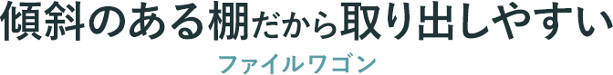 傾斜のある棚だから取り出しやすい ファイルワゴン