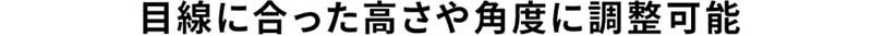 目線に合った高さや角度に調整可能