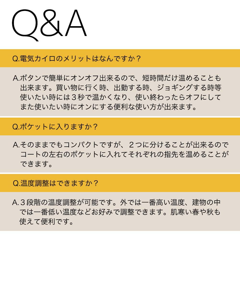 Q&A Q.電気カイロのメリットは？A.ボタンで簡単にオンオフ出来るので、短時間だけ温められる