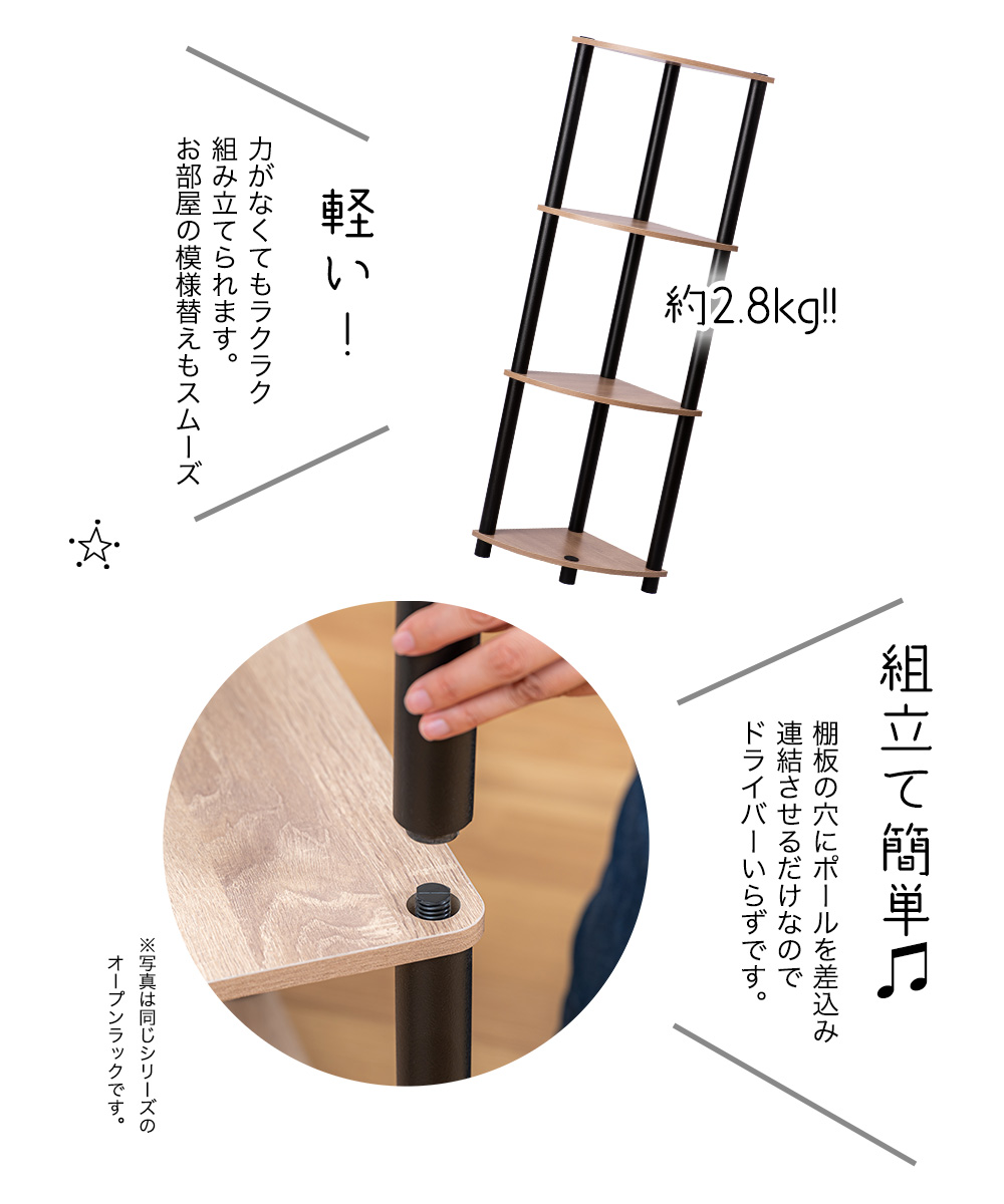 約2.8kg軽い！力がなくてもラクラク組み立てられます。お部屋の模様替えもスムーズ組立て簡単 棚板の穴にポールを差込み連結させるだけなのでドライバーいらずです※写真は同じシリーズのオープンラックです