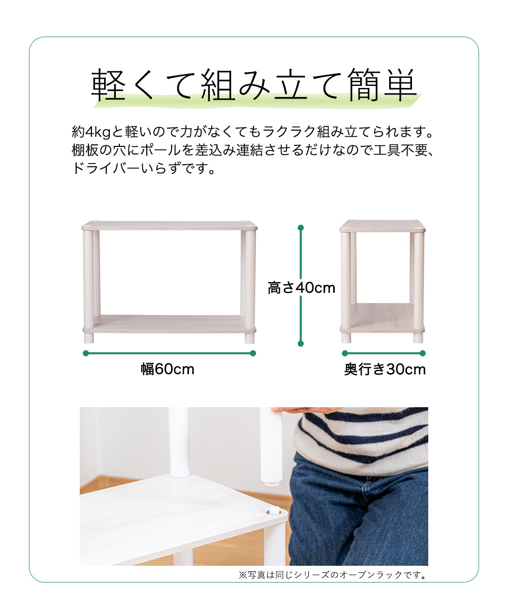 軽くて組み立て簡単 約4kgと軽いので力がなくてもラクラク組み立てられます。 棚板の穴にポールを差込み連結させるだけなので工具不要、 ドライバーいらずです。幅60cm 高さ40cm 奥行き30cm ※写真は同じシリーズのオープンラックです