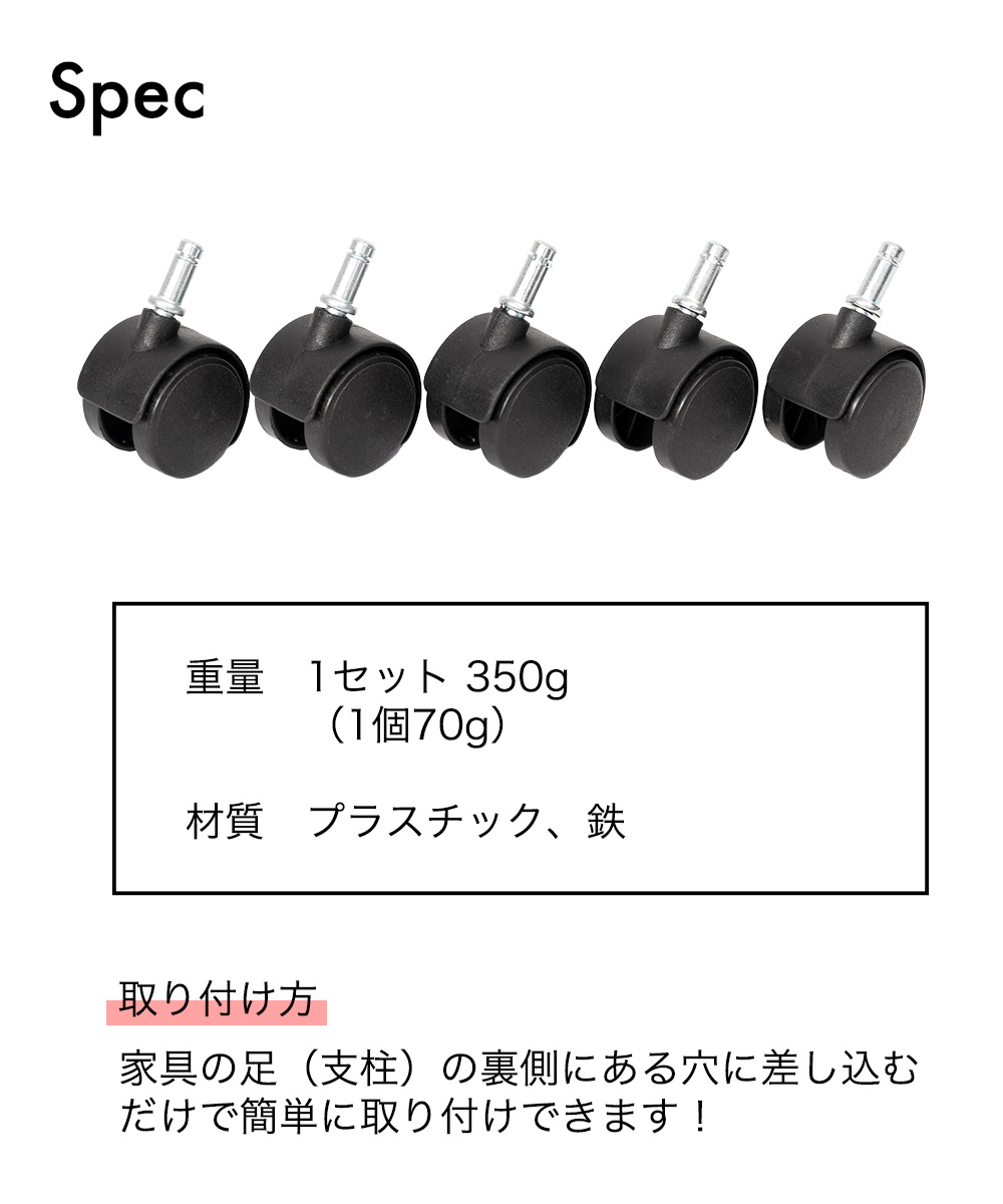 SPEC 1セット350g (1個 70g)  材質 プラスチック、鉄　取り付け方：家具の足（支柱）の裏側にある穴に差し込むだけで簡単に取り付けできます！