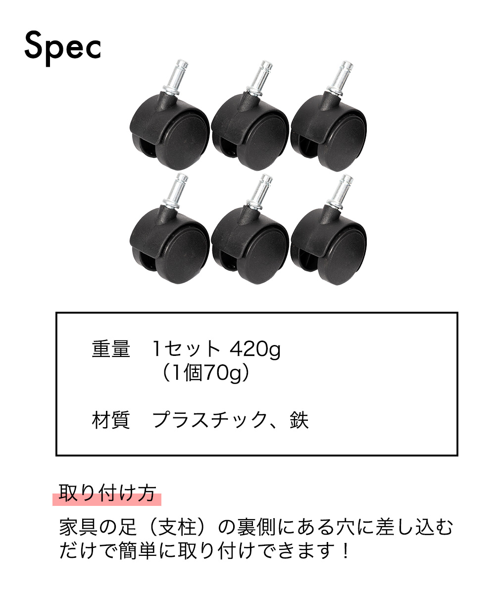 SPEC 1セット420g (1個 70g)  材質 プラスチック、鉄　取り付け方：家具の足（支柱）の裏側にある穴に差し込むだけで簡単に取り付けできます！