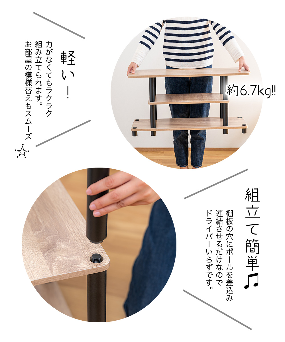 約6.7kg 軽い！力がなくてもラクラク 組み立てられます。 お部屋の模様替えもスムーズ　組立て簡単　棚板の穴にポールを差込み 連結させるだけなので ドライバーいらずです