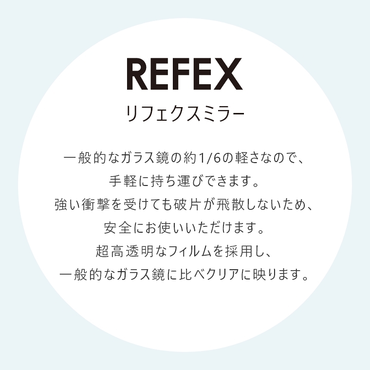 一般的なガラス鏡の約1/6の軽さなので、手軽に持ち運びできます。強い衝撃を受けても破片が飛散しないため、安全にお使いいただけます。超高透明なフィルムを採用し、一般的なガラス鏡に比べクリアに映ります。
