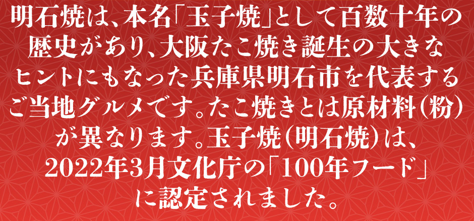 明石焼は、本名玉子焼として百数十年の歴史があり、大阪たこ焼き誕生の大きなヒントにもなった兵庫県明石市を代表するご当地グルメです。たこ焼きとは原材料　粉　が異なります。玉子焼　明石焼　は、 2022年3月文化庁の　100年フード　に認定されました。