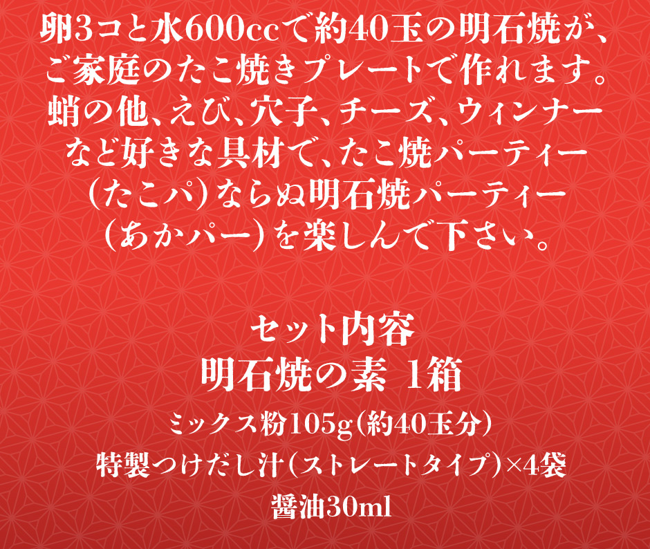 卵3コと水600ccで約40玉の明石焼がご家庭のたこ焼きプレートで作れます。蛸の他、えび、穴子、チーズ、ウィンナー など好きな具材で、たこ焼パーティー （たこパ）ならぬ明石焼パーティー （あかパー）を楽しんで下さい。セット内容 あかし玉子焼粉セット 1袋 ミックス粉105g（約40玉分）特製つけだし汁（ストレートタイプ）×3袋