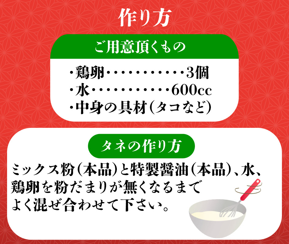 タネの作り方ミックス粉　本品　と特製醤油　本品　、水、　鶏卵を粉だまりが無くなるまでよく混ぜ合わせて下さい。中身の具材　タコなど　・水　600cc・鶏卵　3個ご用意頂くもの　作り方