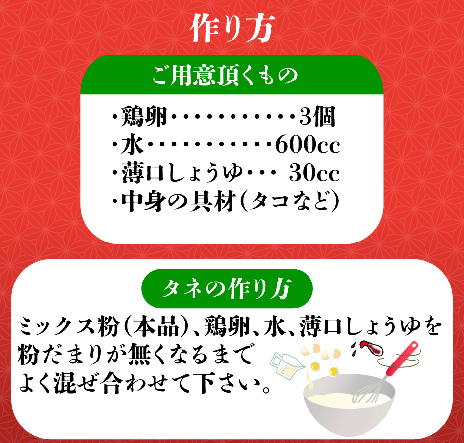 タネの作り方ミックス粉（本品）、鶏卵、水、薄口しょうゆを 粉だまりが無くなるまで よく混ぜ合わせて下さい。・中身の具材（タコなど）・薄口しょうゆ・・・ 30cc・水・・・・・・・・・・・600cc・鶏卵・・・・・・・・・・・3個ご用意頂くもの作り方