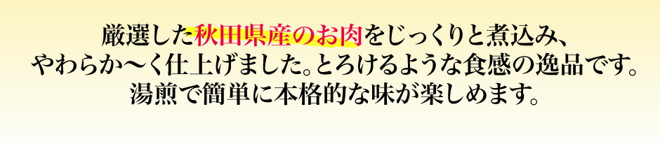 厳選した秋田県産のお肉をじっくりと煮込み、 やわらか〜く仕上げました。とろけるような食感の逸品です。 湯煎で簡単に本格的な味が楽しめます。