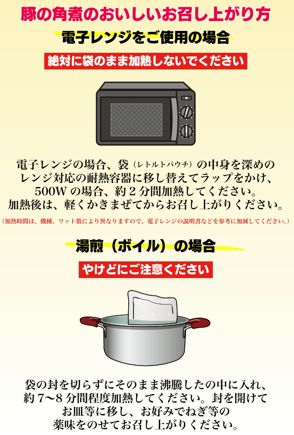 やけどにご注意ください湯煎（ボイル）の場合（加熱時間は、機種、ワット数により異なりますので、電子レンジの説明書などを参考に加減してください。）絶対に袋のまま加熱しないでください電子レンジをご使用の場合袋の封を切らずにそのまま沸騰したの中に入れ、 約7〜8分間程度加熱してください。封を開けて お皿等に移し、お好みで茹でた野菜や、ねぎ等の 薬味をのせてお召し上がりください。 電子レンジの場合、袋（レトルトパウチ）の中身を深めの レンジ対応の耐熱容器に移し替えてラップをかけ、 500Wの場合、約2分間加熱してください。 加熱後は、軽くかきまぜてからお召し上がりください。 ビーフシチューのおいしいお召し上がり方