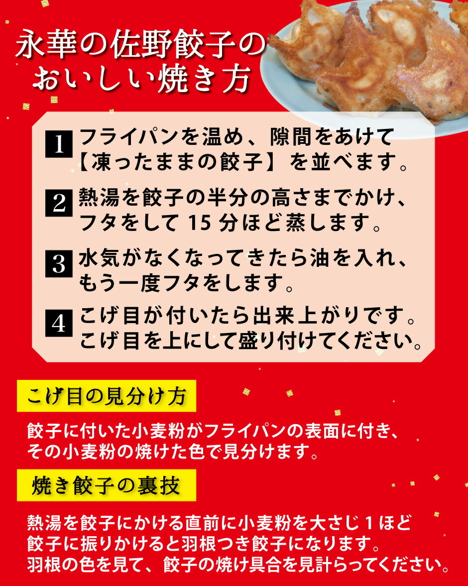 永華の佐野餃子のおいしい焼き方。1、フライパンを温め、隙間をあけて【凍ったままの餃子】を並べます。2、熱湯を餃子の半分の高さまでかけ、フタをして15分ほど蒸します。3、水気がなくなってきたら油を入れ、もう一度フタをします。4、こげ目が付いたら出来上がりです。こげ目を上にして盛り付けてください。こげ目の見分け方餃子に付いた小麦粉がフライパンの表面に付き、その小麦粉の焼けた色で見分けます。焼き餃子の裏技。熱湯を餃子にかける直前に小麦粉を大さじ1ほど餃子に振りかけると羽根つき餃子になります。羽根の色を見て、餃子の焼け具合を見計らってください。