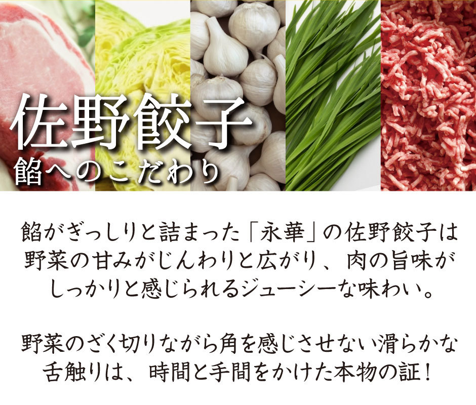 佐野餃子へのこだわり。餡がぎっしりと詰まった「永華」の佐野餃子は野菜の甘みがじんわりと広がり、肉の旨味がしっかりと感じられるジューシーな味わい。野菜のざく切りながら角を感じさせない滑らかな舌触りは、時間と手間をかけた本物の証！