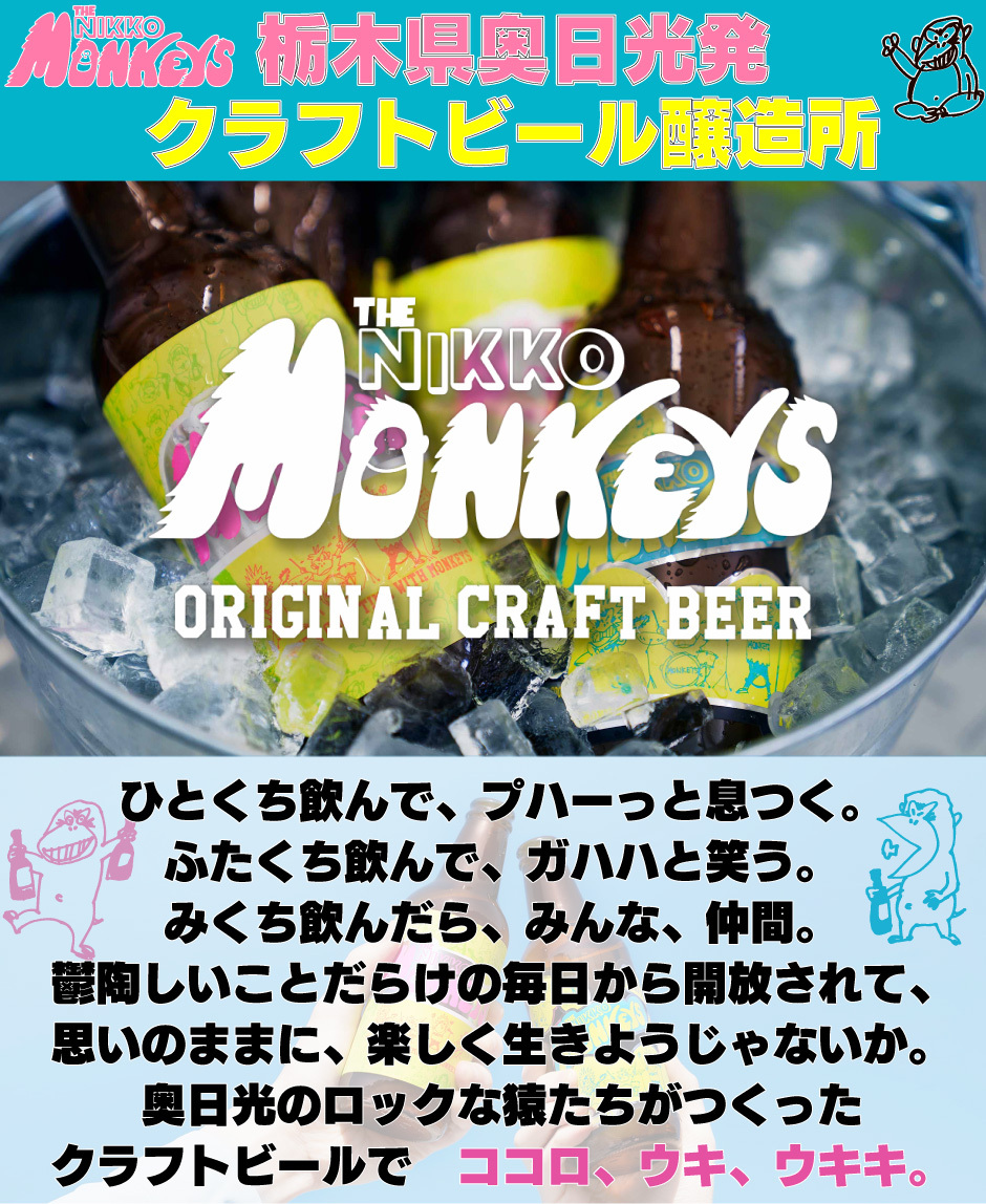 栃木県奥日光発 クラフトビール醸造所とくち飲んで、プハーっと息つく。 ふたくち飲んで、ガハハと笑う。 みくち飲んだら、みんな、仲間。 鬱陶しいことだらけの毎日から開放されて、 思いのままに、楽しく生きようじゃないか。 奥日光のロックな猿たちがつくった クラフトビールで　ココロ、ウキ、ウキキ。