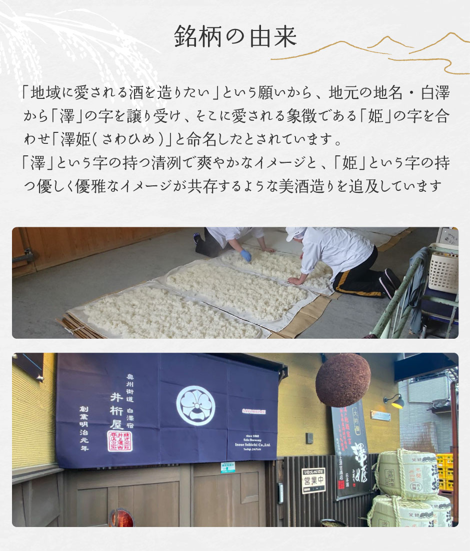 「地域に愛される酒を造りたい」という願いから、地元の地名・白澤から「澤」の字を譲り受け、そこに愛される象徴である「姫」の字を合わせ「澤姫(さわひめ)」と命名したとされています。「澤」という字の持つ清冽で爽やかなイメージと、「姫」という字の持つ優しく優雅なイメージが共存するような美酒造りを追及しています