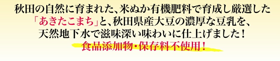 秋田の自然に育まれた、米ぬか有機肥料で育成し厳選した「あきたこまち」と、秋田県産大豆の濃厚な豆乳を、 天然地下水で滋味深い味わいに仕上げました！食品添加物・保存料不使用！