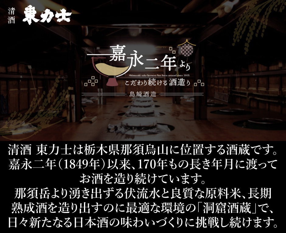 「清酒 東力士は栃木県那須烏山に位置する酒蔵です。 嘉永二年（1849年）以来、170年もの長き年月に渡って お酒を造り続けています。 那須岳より湧き出ずる伏流水と良質な原料米、長期 熟成酒を造り出すのに最適な環境の「洞窟酒蔵」で、 日々新たなる日本酒の味わいづくりに挑戦し続けます。