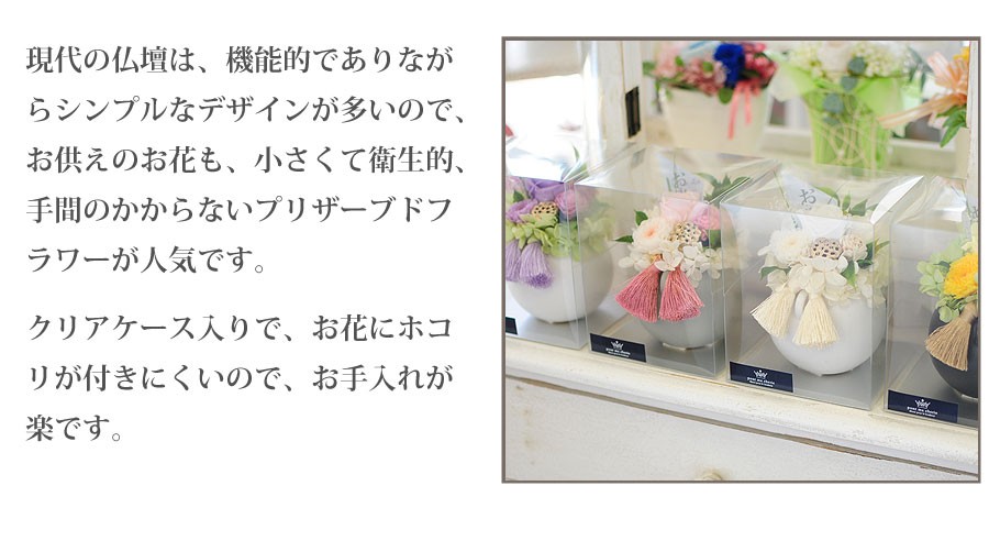 現代の仏壇は、機能的でありながらシンプルなデザインが多いので、お供えのお花も、小さくて衛生的、手間のかからないプリザーブドフラワーが人気です。