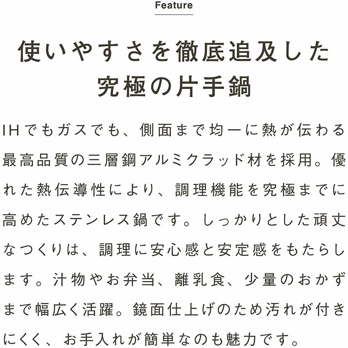 使いやすさを徹底追及した究極の片手鍋｜IHでもガスでも、側面まで均一に熱が伝わる最高品質の三層鋼アルミクラッド材を採用。優れた熱伝導性により、調理機能を究極までに高めたステンレス鍋です。しっかりとした頑丈なつくりは、調理に安心感と安定感をもたらします。汁物やお弁当、離乳食、少量のおかずまで幅広く活躍。鏡面仕上げのため汚れが付きにくく、お手入れが簡単なのも魅力です。
