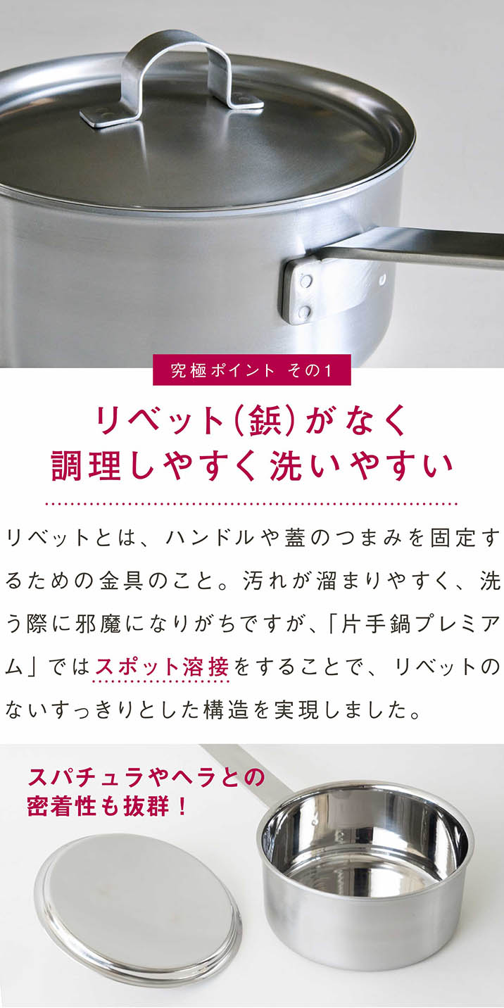 リベット（鋲）がなく調理しやすく洗いやすい｜リベットとは、ハンドルや蓋のつまみを固定するための金具のこと。汚れが溜まりやすく、洗う際に邪魔になりがちですが、「片手鍋プレミアム」ではスポット溶接をすることで、リベットのないすっきりとした構造を実現しました。｜スパチュラやヘラとの密着性も抜群！