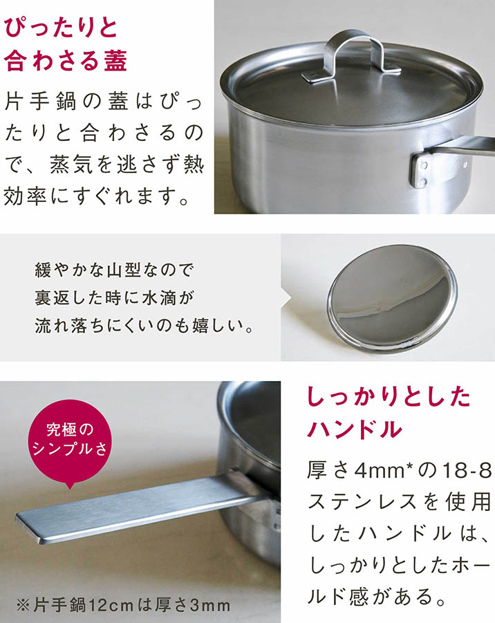 ぴったりと合わさる蓋｜片手鍋の蓋はぴったりと合わさるので、蒸気を逃さず熱効率にすぐれます。｜緩やかな山型なので裏返した時に水滴が流れ落ちにくいのも嬉しい。｜しっかりとしたハンドル｜厚さ4mmの18-8ステンレスを使用したハンドルは、しっかりとしたホールド感がある。